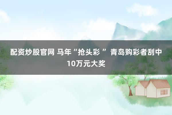 配资炒股官网 马年“抢头彩 ” 青岛购彩者刮中10万元大奖