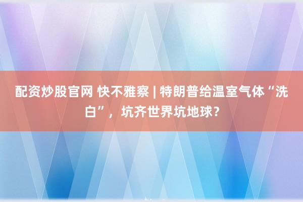 配资炒股官网 快不雅察 | 特朗普给温室气体“洗白”，坑齐世界坑地球？