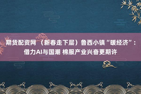 期货配资网 （新春走下层）鲁西小镇“暖经济”：借力AI与国潮 棉服产业兴奋更期许
