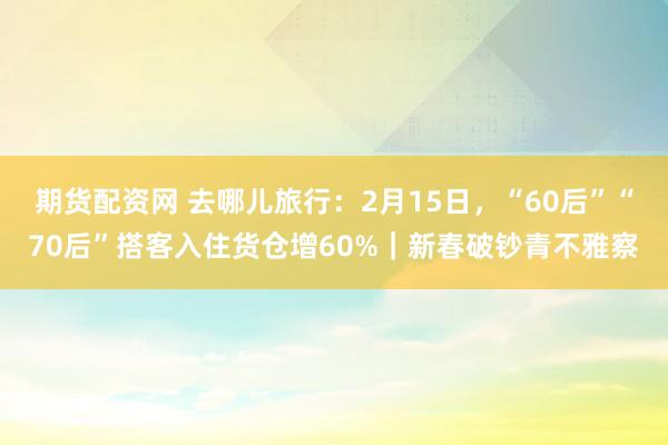 期货配资网 去哪儿旅行：2月15日，“60后”“70后”搭客入住货仓增60%｜新春破钞青不雅察