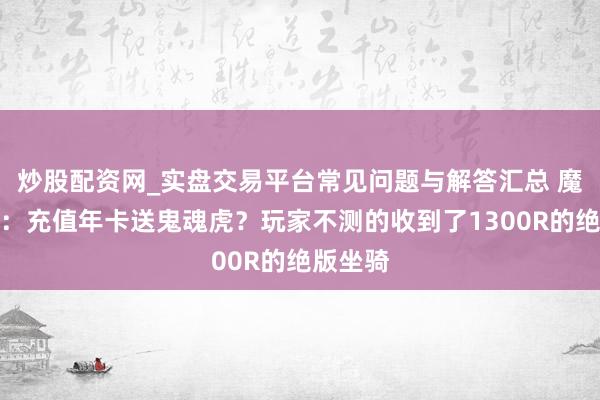 炒股配资网_实盘交易平台常见问题与解答汇总 魔兽全国：充值年卡送鬼魂虎？玩家不测的收到了1300R的绝版坐骑