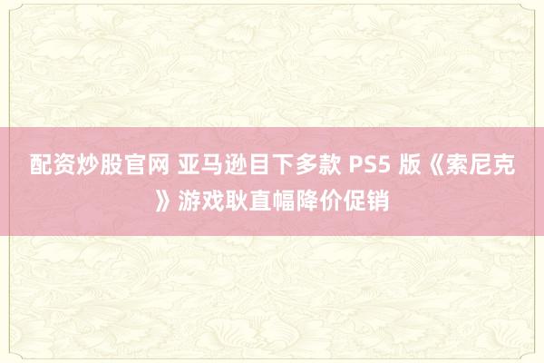 配资炒股官网 亚马逊目下多款 PS5 版《索尼克》游戏耿直幅降价促销