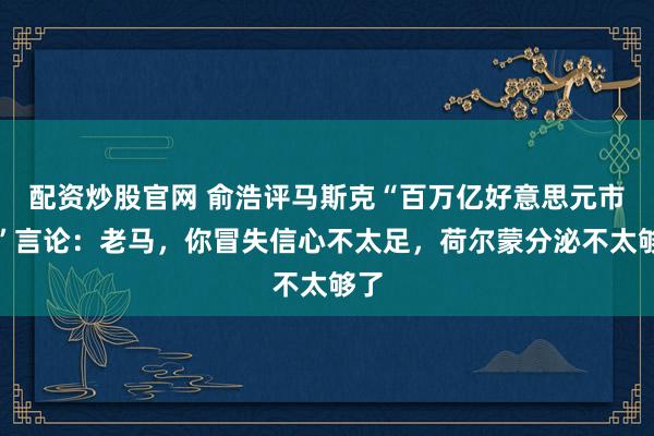 配资炒股官网 俞浩评马斯克“百万亿好意思元市值”言论：老马，你冒失信心不太足，荷尔蒙分泌不太够了