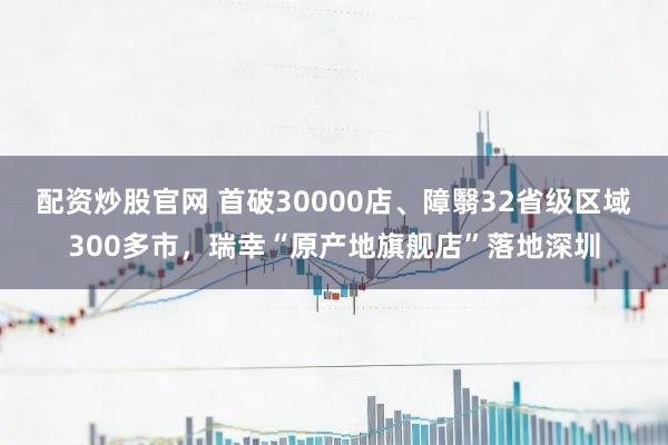 配资炒股官网 首破30000店、障翳32省级区域300多市，瑞幸“原产地旗舰店”落地深圳