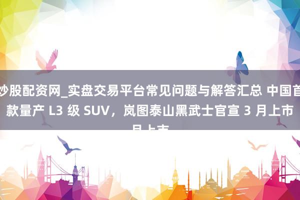炒股配资网_实盘交易平台常见问题与解答汇总 中国首款量产 L3 级 SUV，岚图泰山黑武士官宣 3 月上市