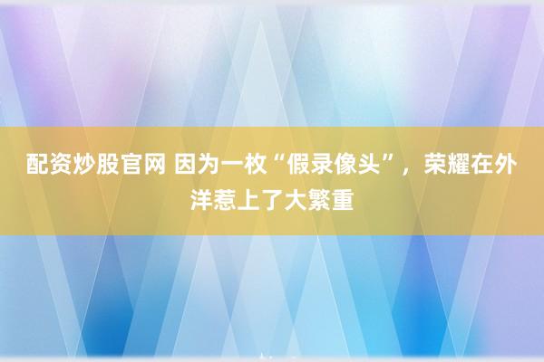 配资炒股官网 因为一枚“假录像头”，荣耀在外洋惹上了大繁重