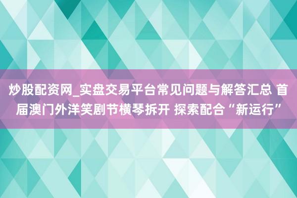 炒股配资网_实盘交易平台常见问题与解答汇总 首届澳门外洋笑剧节横琴拆开 探索配合“新运行”