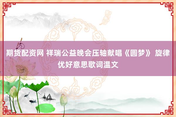 期货配资网 祥瑞公益晚会压轴献唱《圆梦》 旋律优好意思歌词温文