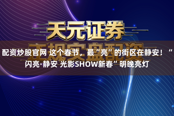 配资炒股官网 这个春节，最“亮”的街区在静安！“闪亮·静安 光影SHOW新春”明晚亮灯