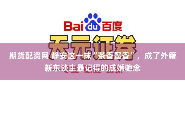 期货配资网 静安这一抹“茶香墨香”，成了外籍新东谈主最记得的成婚驰念