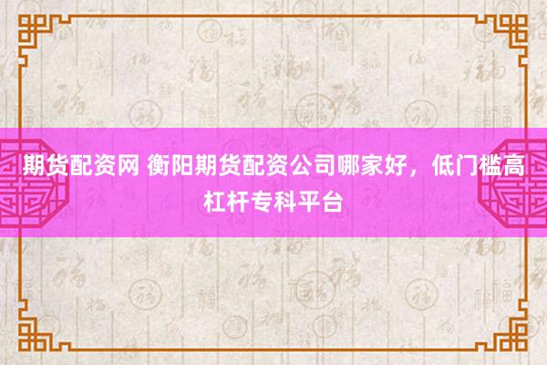 期货配资网 衡阳期货配资公司哪家好，低门槛高杠杆专科平台