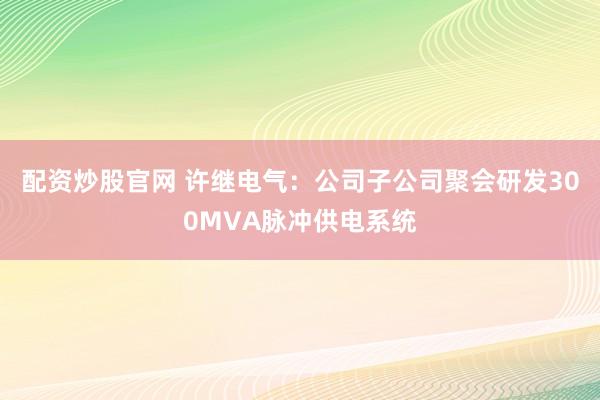 配资炒股官网 许继电气：公司子公司聚会研发300MVA脉冲供电系统