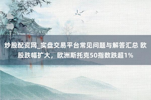 炒股配资网_实盘交易平台常见问题与解答汇总 欧股跌幅扩大，欧洲斯托克50指数跌超1%