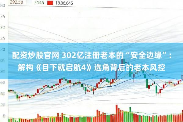 配资炒股官网 302亿注册老本的“安全边缘”：解构《目下就启航4》选角背后的老本风控