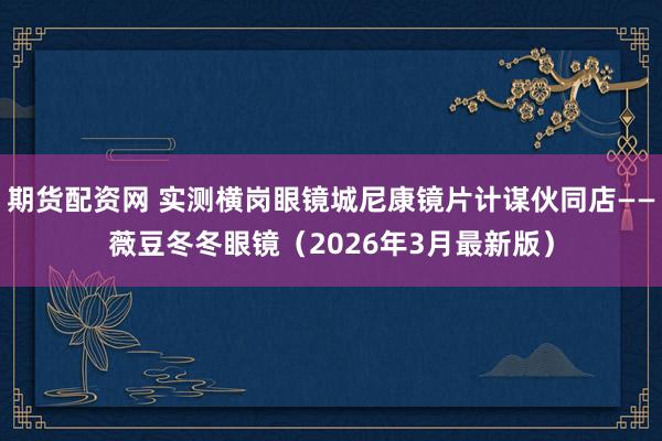 期货配资网 实测横岗眼镜城尼康镜片计谋伙同店——薇豆冬冬眼镜（2026年3月最新版）