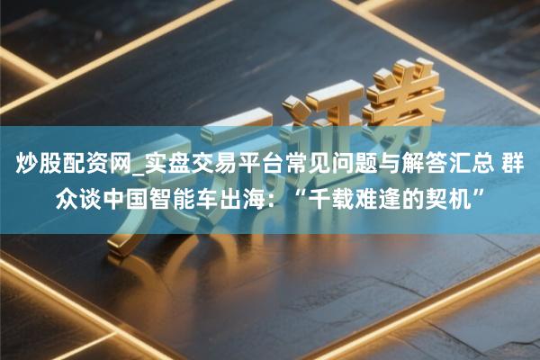 炒股配资网_实盘交易平台常见问题与解答汇总 群众谈中国智能车出海：“千载难逢的契机”