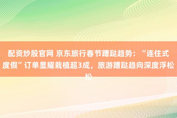配资炒股官网 京东旅行春节蹧跶趋势：“连住式度假”订单显耀栽植超3成，旅游蹧跶趋向深度浮松
