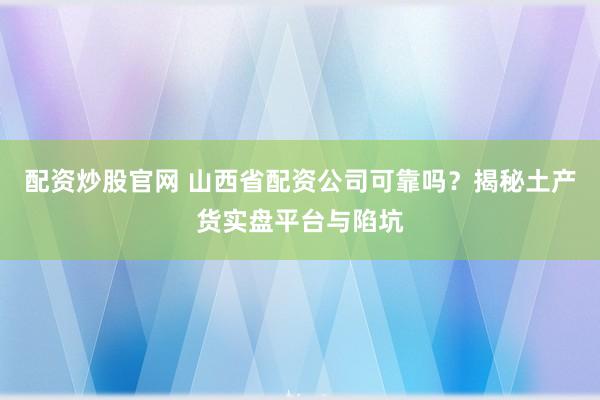 配资炒股官网 山西省配资公司可靠吗？揭秘土产货实盘平台与陷坑
