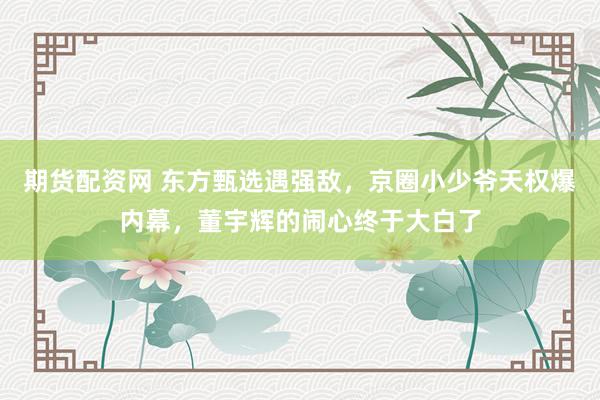 期货配资网 东方甄选遇强敌，京圈小少爷天权爆内幕，董宇辉的闹心终于大白了
